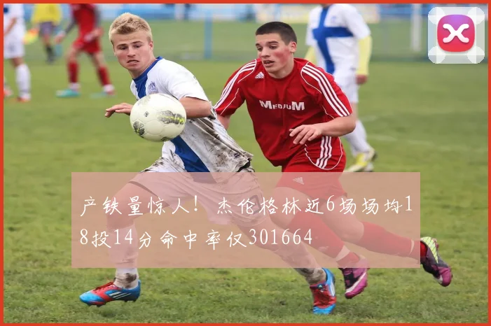 产铁量惊人！杰伦格林近6场场均18投14分命中率仅301664