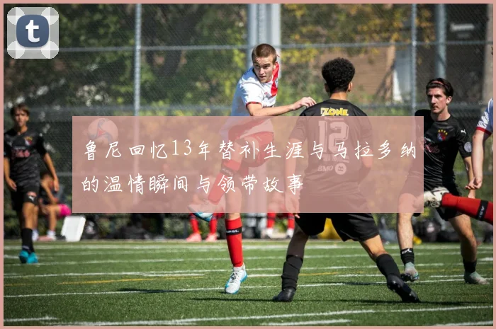 鲁尼回忆13年替补生涯与马拉多纳的温情瞬间与领带故事