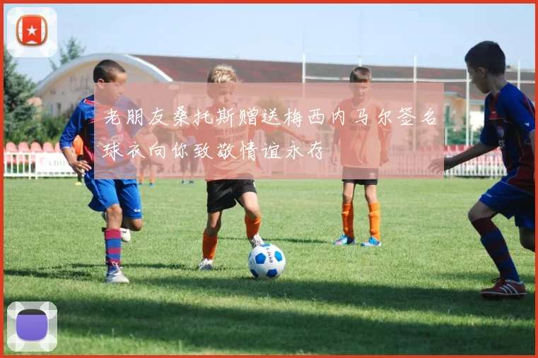 老朋友桑托斯赠送梅西内马尔签名球衣向你致敬情谊永存