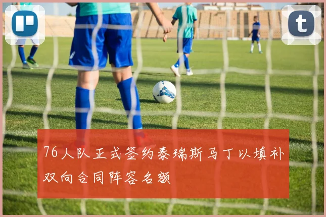 76人队正式签约泰瑞斯马丁以填补双向合同阵容名额
