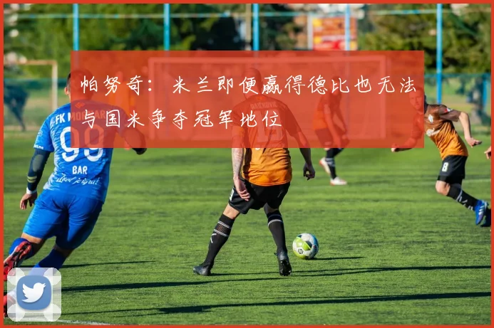 帕努奇：米兰即便赢得德比也无法与国米争夺冠军地位