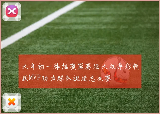 大年初一韩旭澳篮赛场大放异彩斩获MVP助力球队挺进总决赛