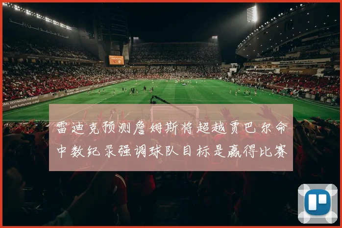 雷迪克预测詹姆斯将超越贾巴尔命中数纪录强调球队目标是赢得比赛