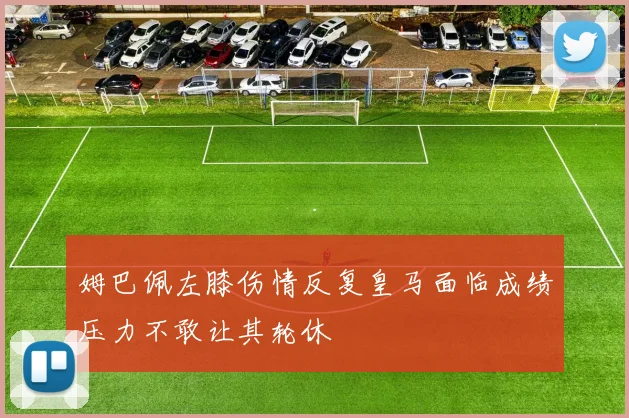 姆巴佩左膝伤情反复皇马面临成绩压力不敢让其轮休