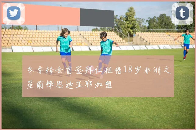 冬季转会首签拜仁租借18岁非洲之星前锋恩迪亚耶加盟
