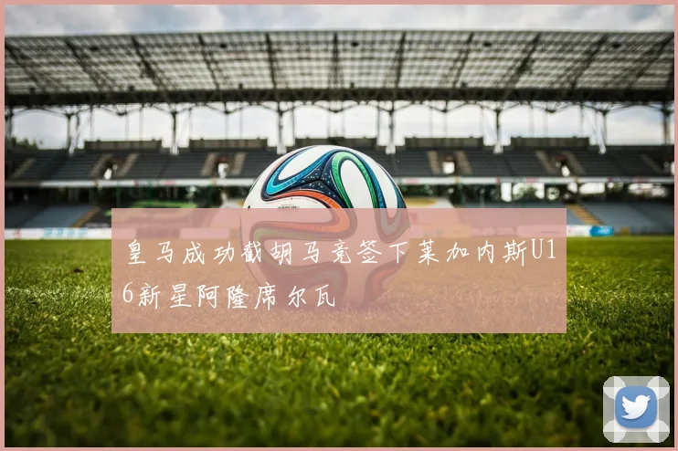 皇马成功截胡马竞签下莱加内斯U16新星阿隆席尔瓦