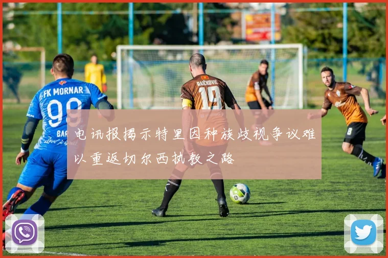电讯报揭示特里因种族歧视争议难以重返切尔西执教之路