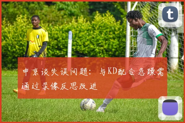 申京谈失误问题：与KD配合急躁需通过录像反思改进
