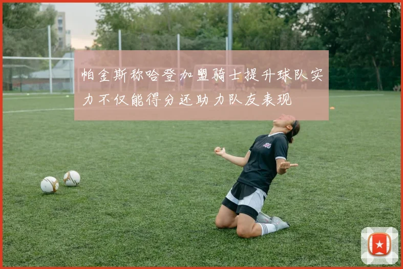 帕金斯称哈登加盟骑士提升球队实力不仅能得分还助力队友表现