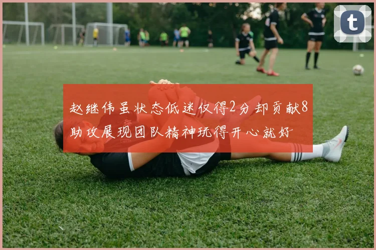 赵继伟虽状态低迷仅得2分却贡献8助攻展现团队精神玩得开心就好