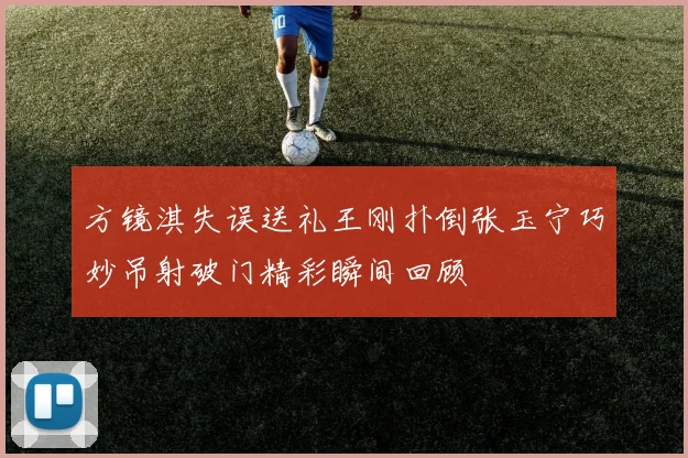 方镜淇失误送礼王刚扑倒张玉宁巧妙吊射破门精彩瞬间回顾