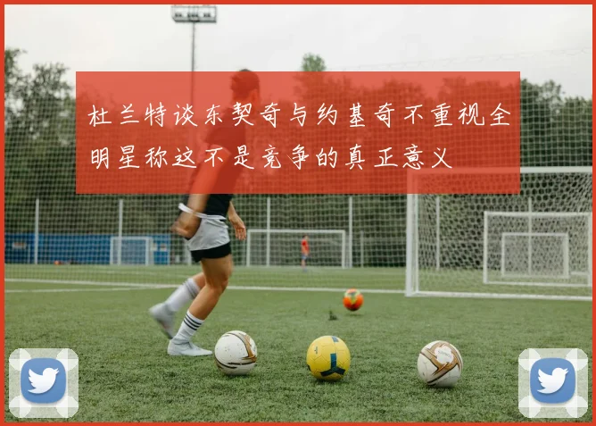 杜兰特谈东契奇与约基奇不重视全明星称这不是竞争的真正意义