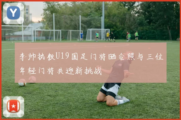 李帅执教U19国足门将晒合照与三位年轻门将共迎新挑战