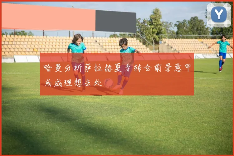 哈曼分析萨拉赫夏季转会前景意甲或成理想去处