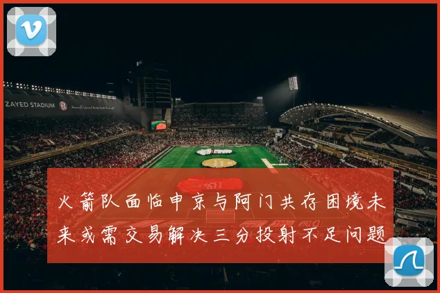 火箭队面临申京与阿门共存困境未来或需交易解决三分投射不足问题