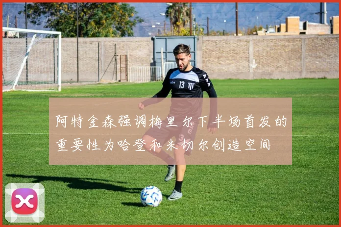 阿特金森强调梅里尔下半场首发的重要性为哈登和米切尔创造空间